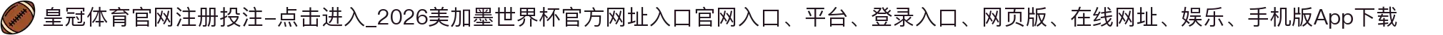 皇冠体育官网注册投注-点击进入_2026美加墨世界杯官方网址入口